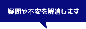 疑問や不安を解消します