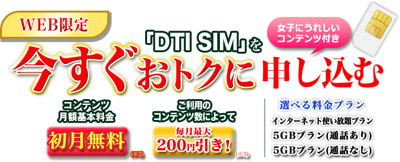 WEB限定 「DTI SIM」を今すぐおトクに申し込む 女子にうれしいコンテンツ付き コンテンツ月額基本料金 初月無料 2カ月目以降ご利用のコンテンツ数によって毎月最大200円引き 選べる料金プラン インターネット使い放題 5GBプラン(通話あり) 5GBプラン(通話なし)