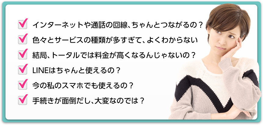 ・インターネットや通話の回線、ちゃんとつながるの? ・色々とサービスの種類が多すぎて、よくわからない ・結局、トータルでは料金が高くなるんじゃないの? ・LINEはちゃんと使えるの? ・今の私のスマホでも使えるの? ・手続きが面倒だし、大変なのでは?