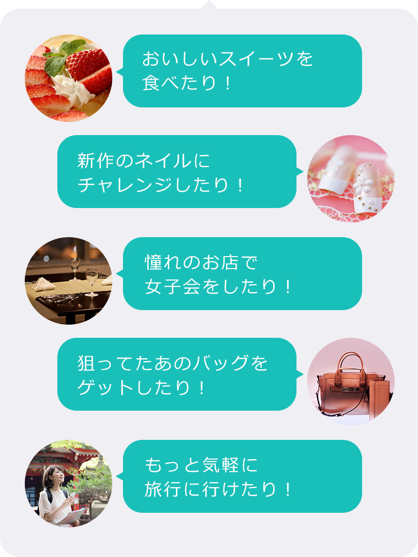 おいしいスイーツを食べたり! 新作のネイルにチャレンジしたり! 憧れのお店で女子会をしたり! 狙ってたあのバッグをゲットしたり! もっと気軽に旅行に行けたり!