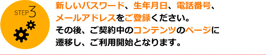 STEP3 新しいパスワード、生年月日、電話番号、メールアドレスをご登録ください。その後、ご契約中のコンテンツのページに遷移し、ご利用開始となります。